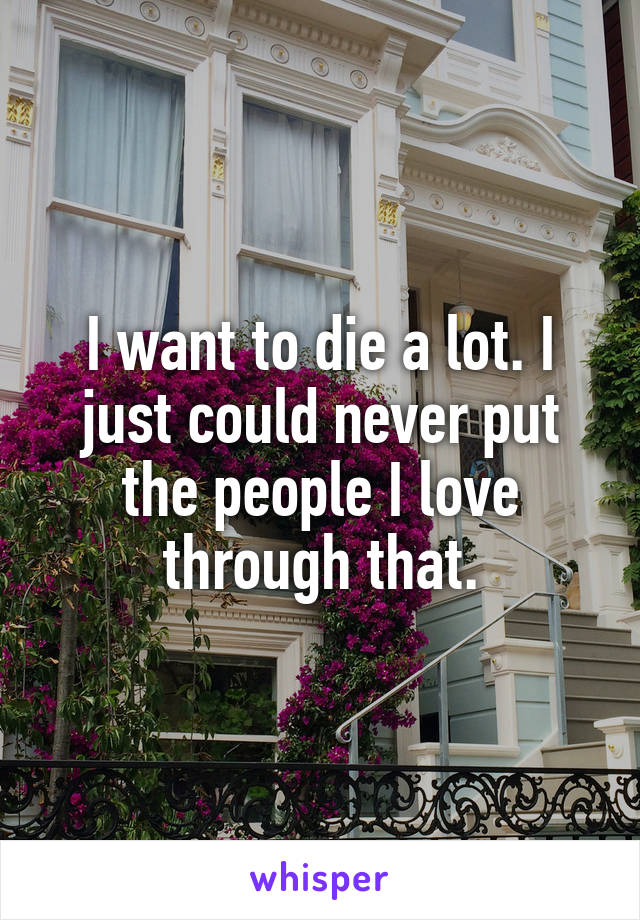 I want to die a lot. I just could never put the people I love through that.