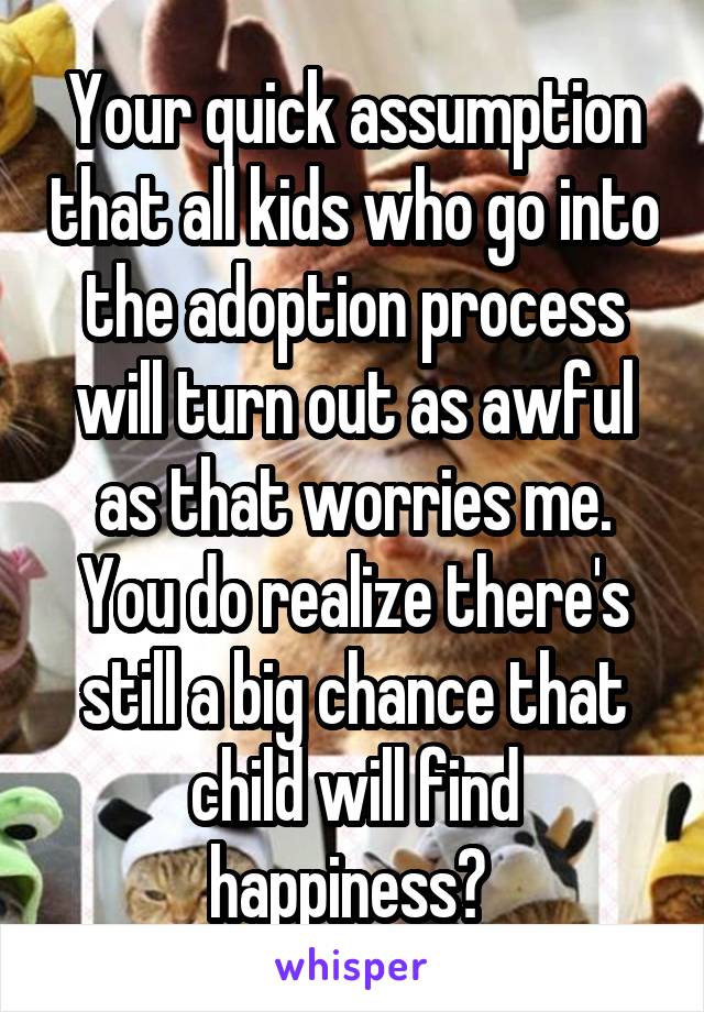 Your quick assumption that all kids who go into the adoption process will turn out as awful as that worries me.
You do realize there's still a big chance that child will find happiness? 