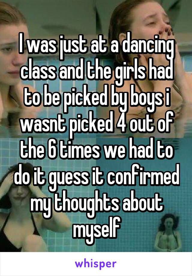 I was just at a dancing class and the girls had to be picked by boys i wasnt picked 4 out of the 6 times we had to do it guess it confirmed my thoughts about myself