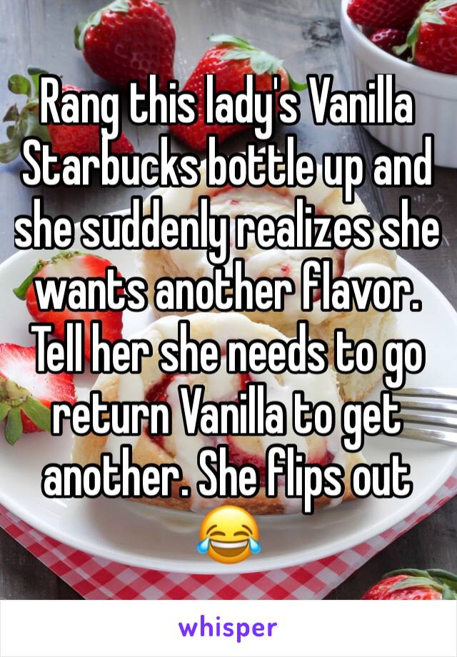 Rang this lady's Vanilla Starbucks bottle up and she suddenly realizes she wants another flavor. Tell her she needs to go return Vanilla to get another. She flips out 😂