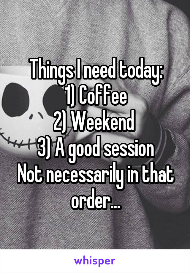 Things I need today:
1) Coffee
2) Weekend 
3) A good session
Not necessarily in that order...