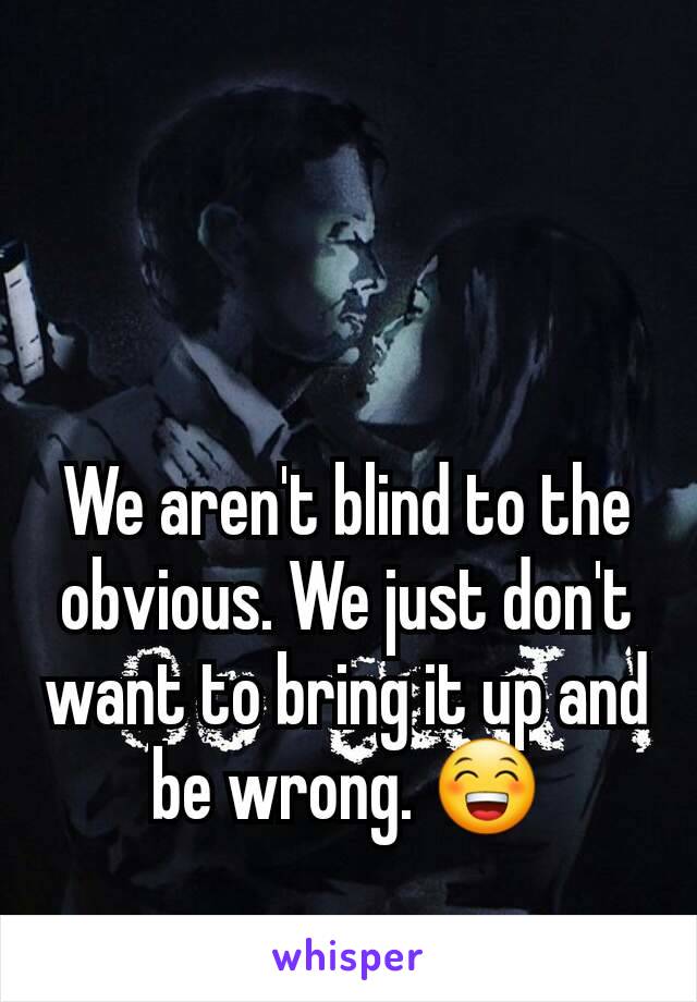 We aren't blind to the obvious. We just don't want to bring it up and be wrong. 😁