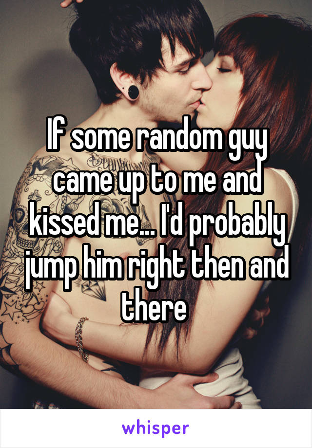 If some random guy came up to me and kissed me... I'd probably jump him right then and there 