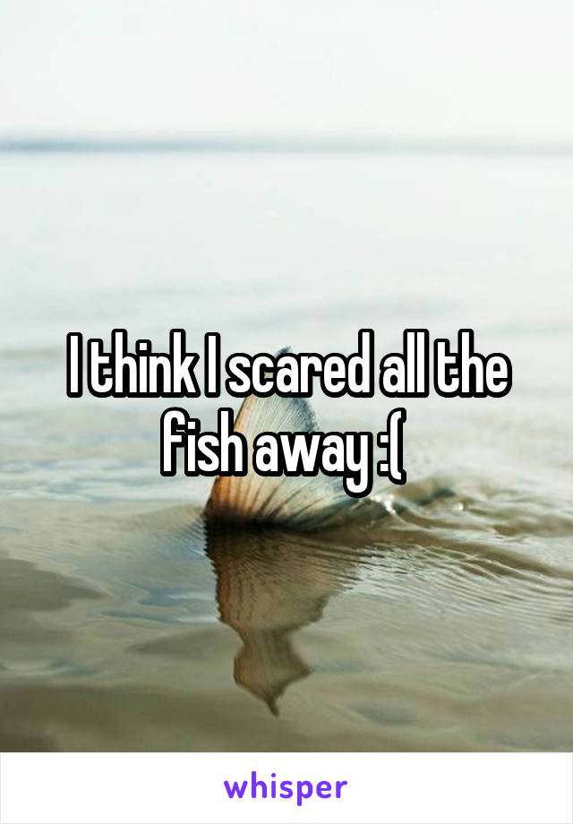 I think I scared all the fish away :( 