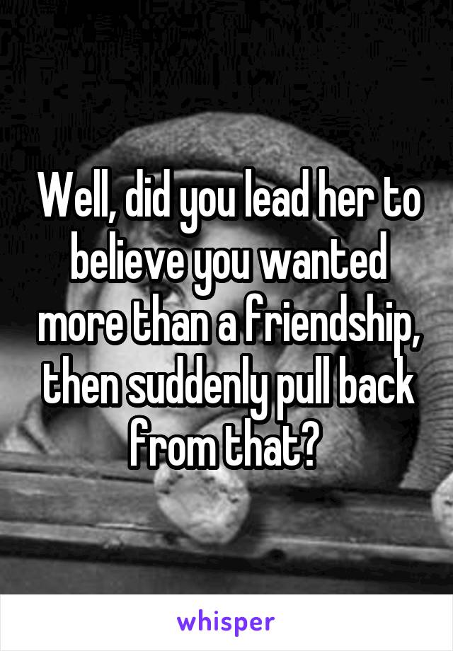 Well, did you lead her to believe you wanted more than a friendship, then suddenly pull back from that? 