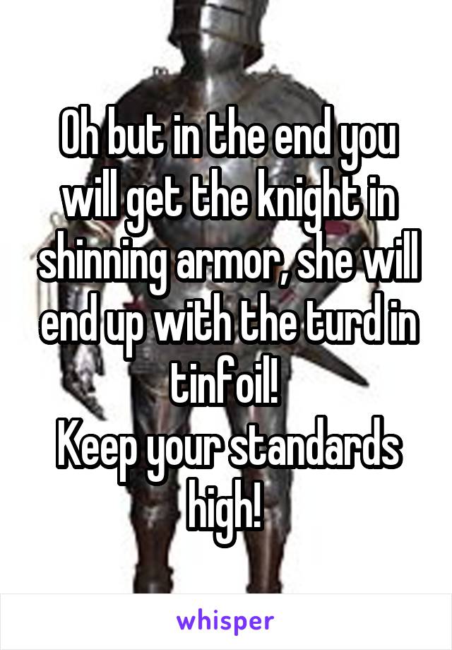 Oh but in the end you will get the knight in shinning armor, she will end up with the turd in tinfoil! 
Keep your standards high! 
