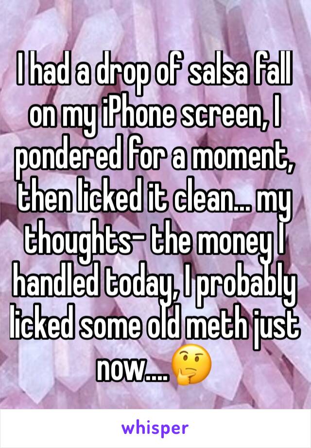 I had a drop of salsa fall on my iPhone screen, I pondered for a moment, then licked it clean... my thoughts- the money I handled today, I probably licked some old meth just now....🤔