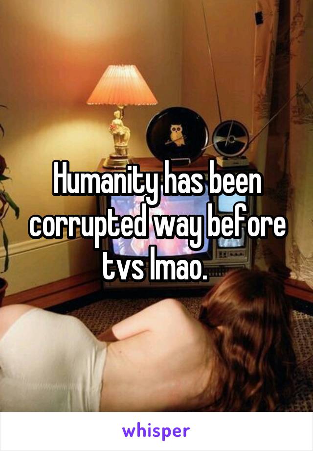 Humanity has been corrupted way before tvs lmao. 