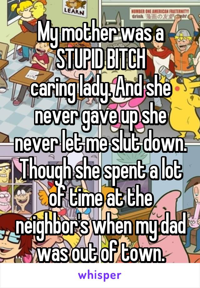 My mother was a STUPID BITCH
caring lady. And she never gave up she never let me slut down. Though she spent a lot of time at the neighbor's when my dad was out of town.