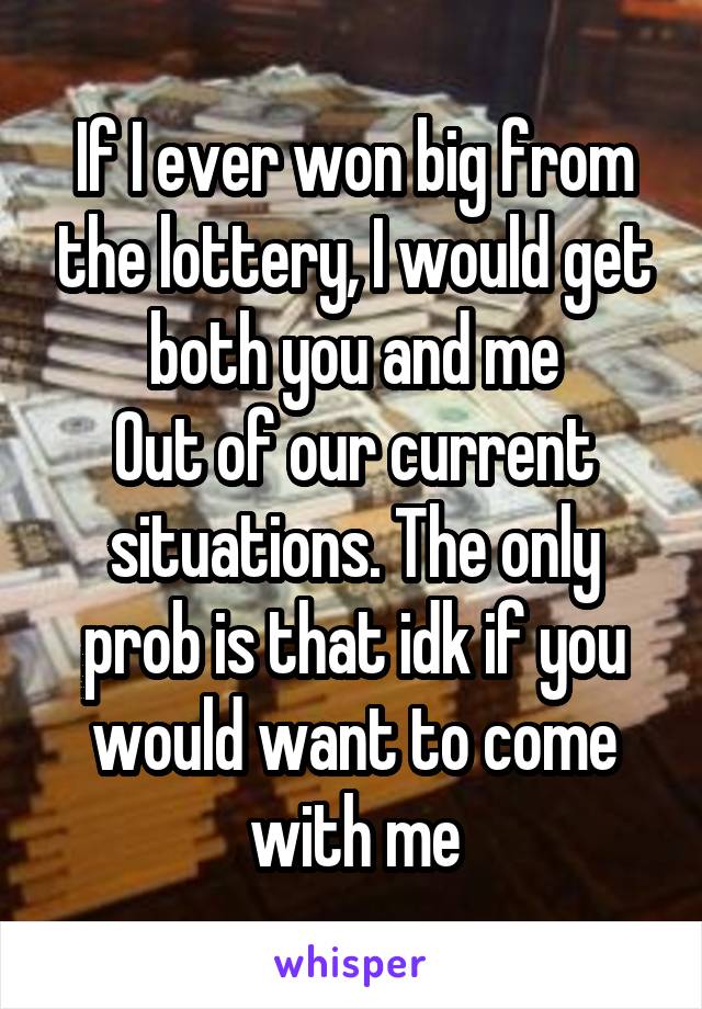 If I ever won big from the lottery, I would get both you and me
Out of our current situations. The only prob is that idk if you would want to come with me