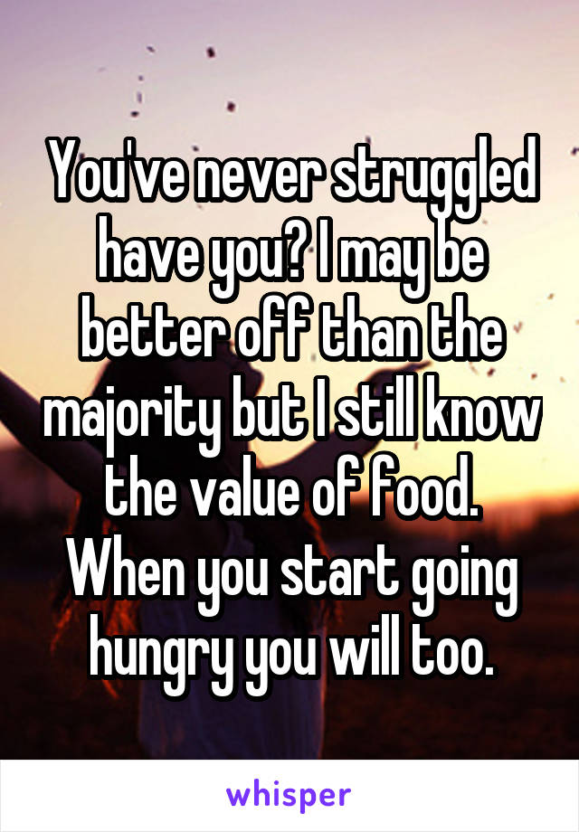 You've never struggled have you? I may be better off than the majority but I still know the value of food. When you start going hungry you will too.