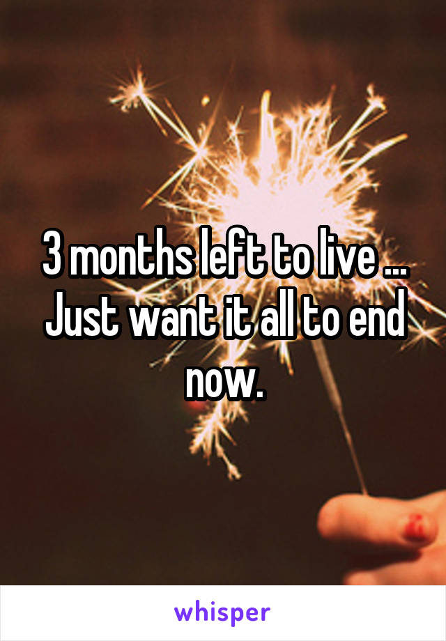 3 months left to live ... Just want it all to end now.
