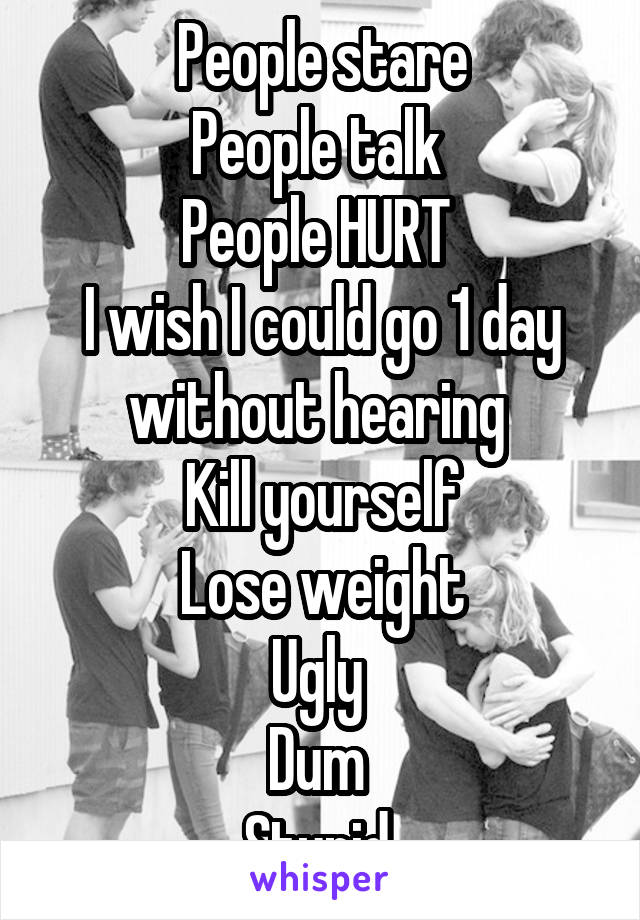 People stare
People talk 
People HURT 
I wish I could go 1 day without hearing 
Kill yourself
Lose weight
Ugly 
Dum 
Stupid 