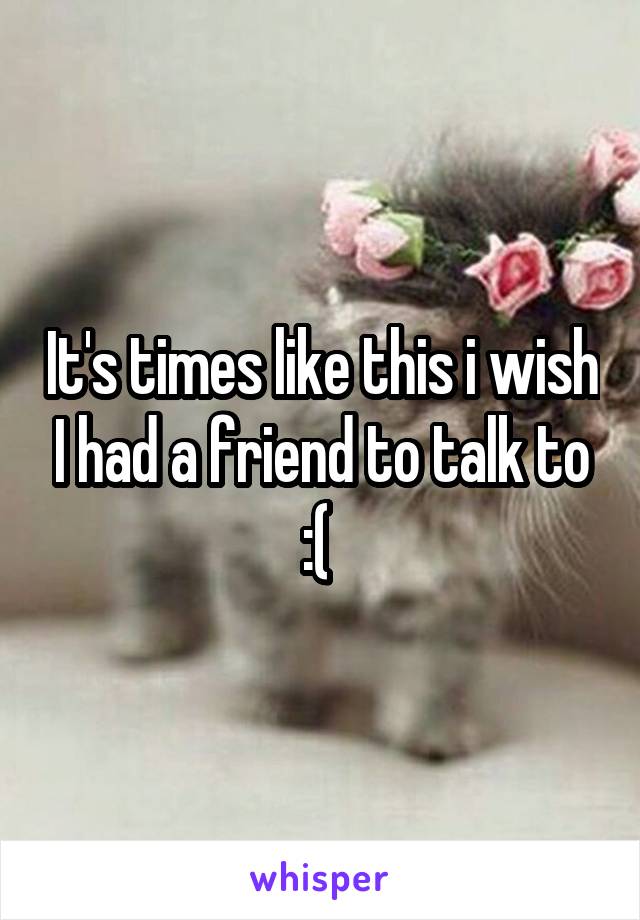 It's times like this i wish I had a friend to talk to :( 
