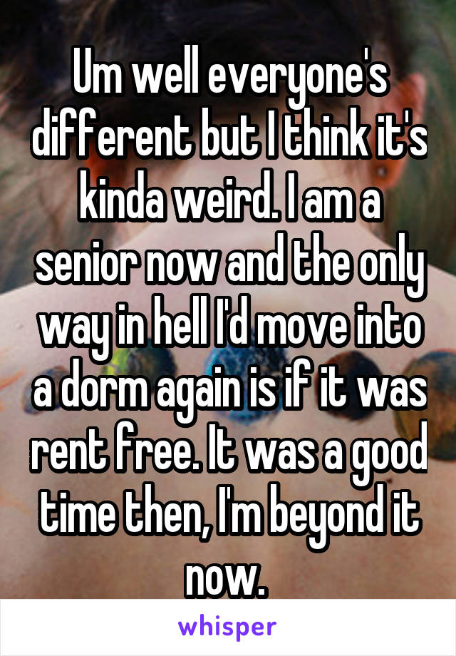 Um well everyone's different but I think it's kinda weird. I am a senior now and the only way in hell I'd move into a dorm again is if it was rent free. It was a good time then, I'm beyond it now. 