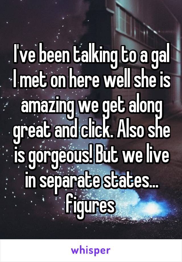 I've been talking to a gal I met on here well she is amazing we get along great and click. Also she is gorgeous! But we live in separate states... figures 