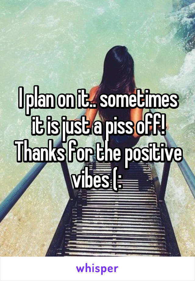 I plan on it.. sometimes it is just a piss off! Thanks for the positive vibes (: 