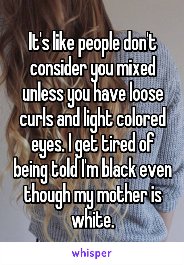 It's like people don't consider you mixed unless you have loose curls and light colored eyes. I get tired of being told I'm black even though my mother is white.