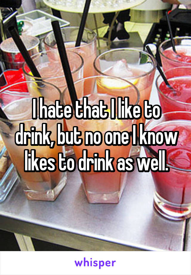 I hate that I like to drink, but no one I know likes to drink as well.