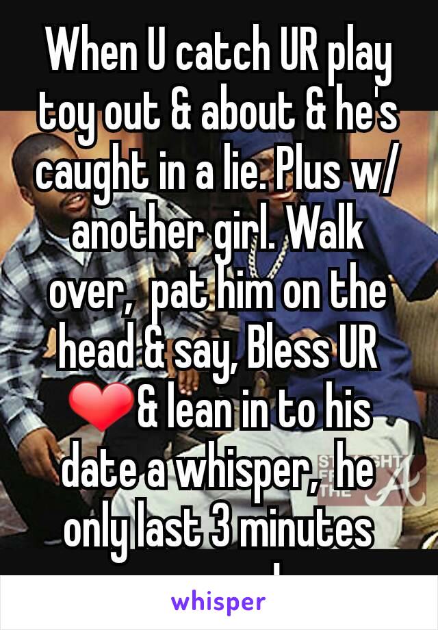 When U catch UR play toy out & about & he's caught in a lie. Plus w/another girl. Walk over,  pat him on the head & say, Bless UR ❤& lean in to his date a whisper,  he only last 3 minutes anyway! 