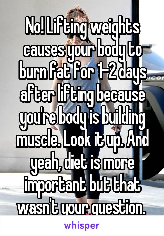 No! Lifting weights causes your body to burn fat for 1-2 days after lifting because you're body is building muscle. Look it up. And yeah, diet is more important but that wasn't your question. 