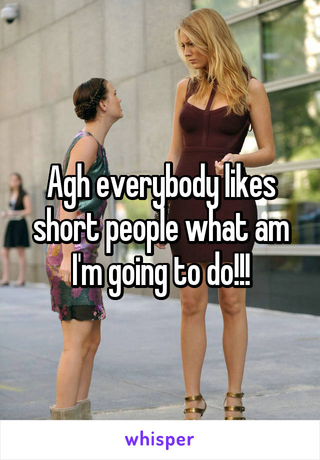 Agh everybody likes short people what am I'm going to do!!!
