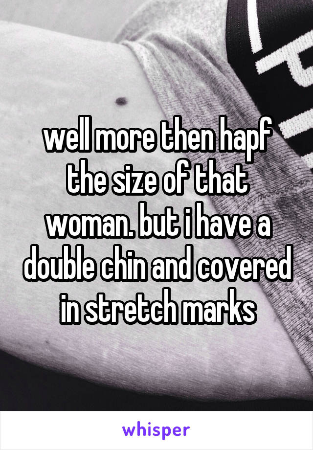 well more then hapf the size of that woman. but i have a double chin and covered in stretch marks