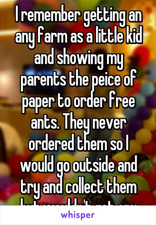 I remember getting an any farm as a little kid and showing my parents the peice of paper to order free ants. They never ordered them so I would go outside and try and collect them but wouldn't get any