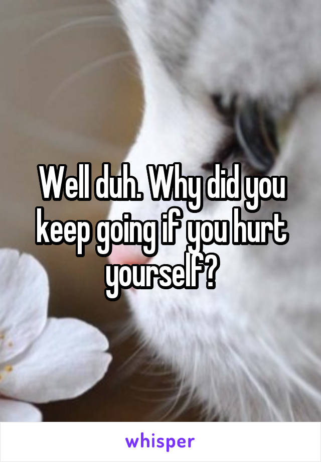 Well duh. Why did you keep going if you hurt yourself?