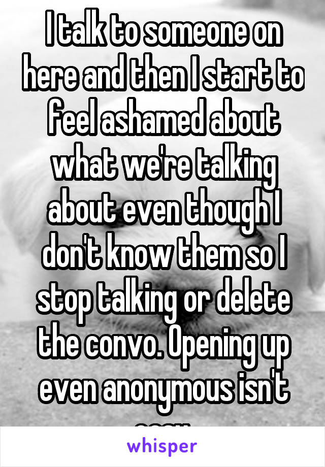 I talk to someone on here and then I start to feel ashamed about what we're talking about even though I don't know them so I stop talking or delete the convo. Opening up even anonymous isn't easy.