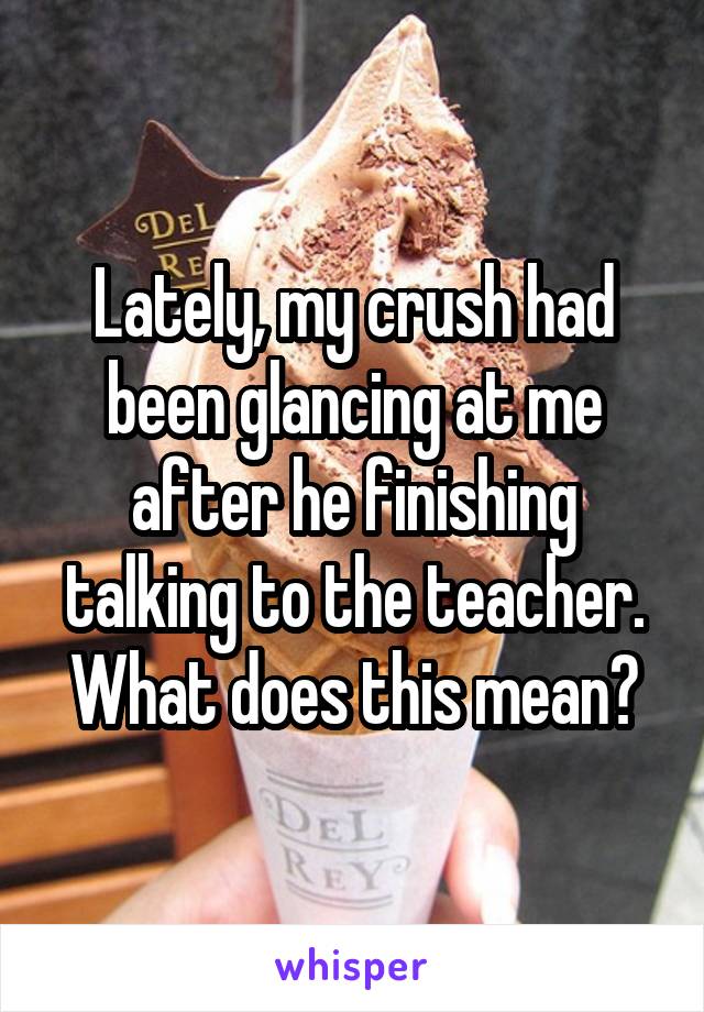 Lately, my crush had been glancing at me after he finishing talking to the teacher. What does this mean?
