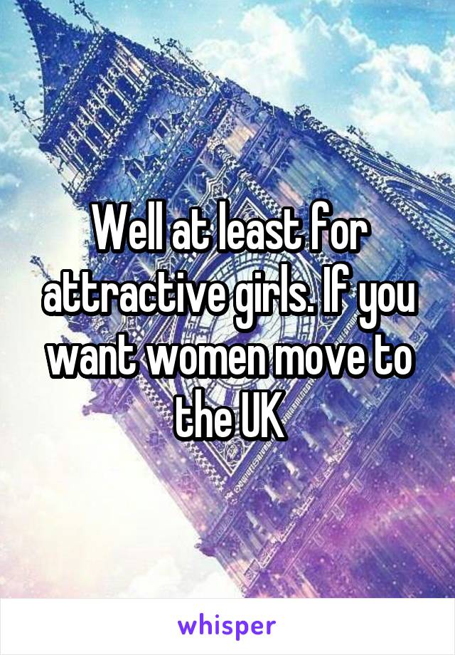 Well at least for attractive girls. If you want women move to the UK