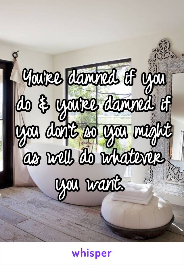 You're damned if you do & you're damned if you don't so you might as well do whatever you want. 