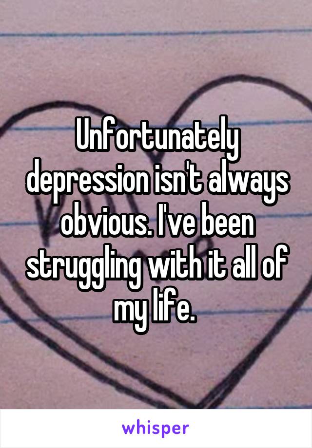 Unfortunately depression isn't always obvious. I've been struggling with it all of my life. 