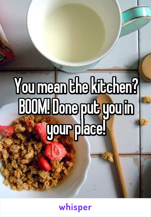 You mean the kitchen?
BOOM! Done put you in your place!