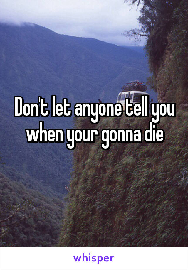 Don't let anyone tell you when your gonna die
