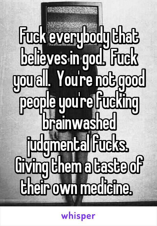 Fuck everybody that believes in god.  Fuck you all.  You're not good people you're fucking brainwashed judgmental fucks.  Giving them a taste of their own medicine.  