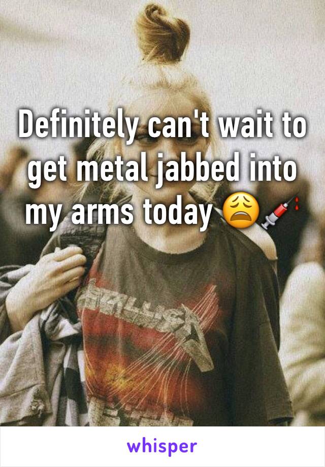 Definitely can't wait to get metal jabbed into my arms today 😩💉
