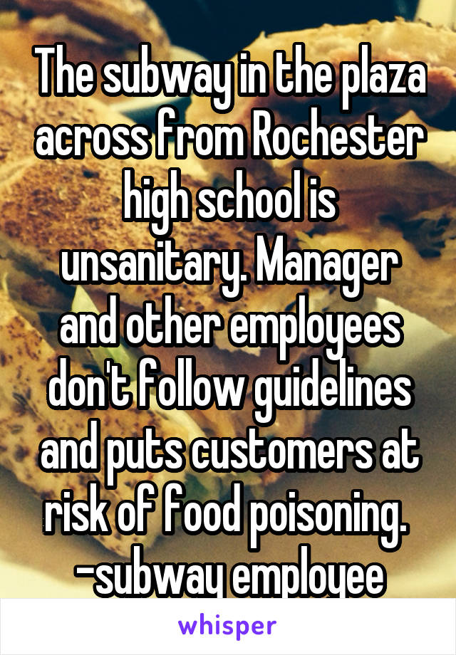 The subway in the plaza across from Rochester high school is unsanitary. Manager and other employees don't follow guidelines and puts customers at risk of food poisoning. 
-subway employee