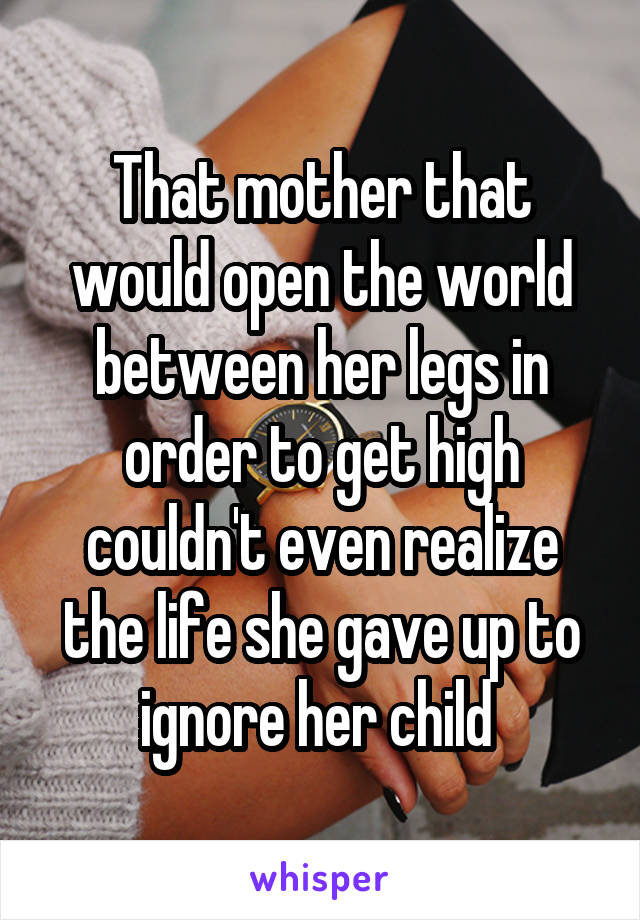 That mother that would open the world between her legs in order to get high couldn't even realize the life she gave up to ignore her child 
