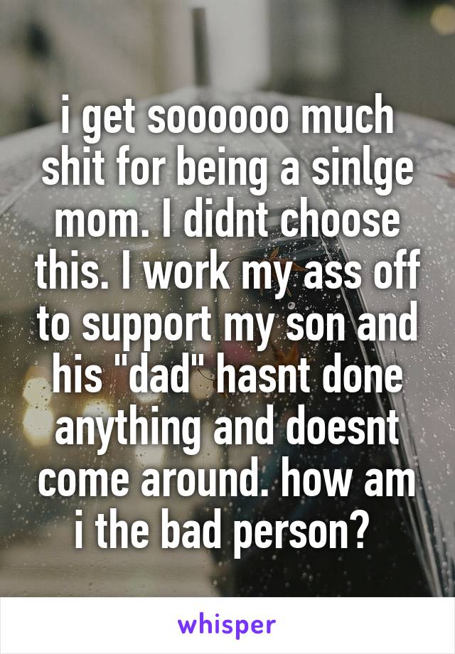 i get soooooo much shit for being a sinlge mom. I didnt choose this. I work my ass off to support my son and his "dad" hasnt done anything and doesnt come around. how am i the bad person? 