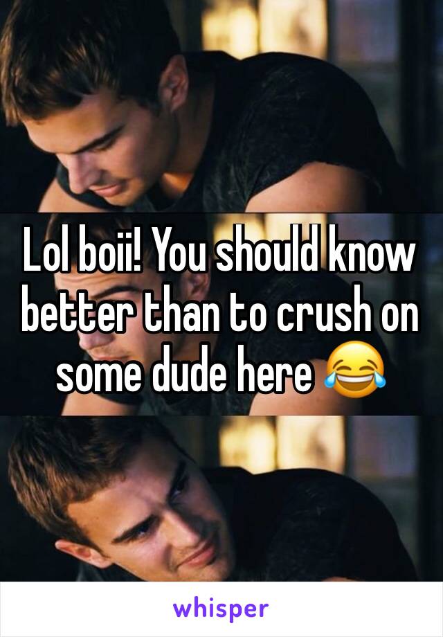 Lol boii! You should know better than to crush on some dude here 😂