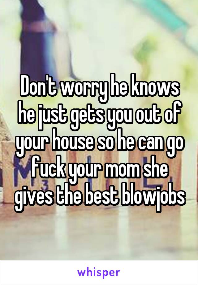 Don't worry he knows he just gets you out of your house so he can go fuck your mom she gives the best blowjobs