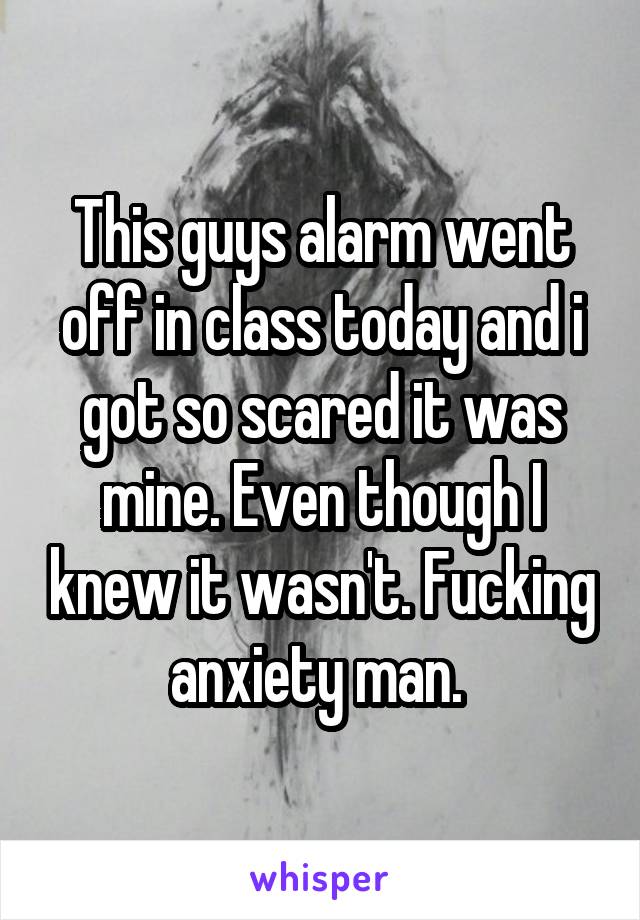 This guys alarm went off in class today and i got so scared it was mine. Even though I knew it wasn't. Fucking anxiety man. 
