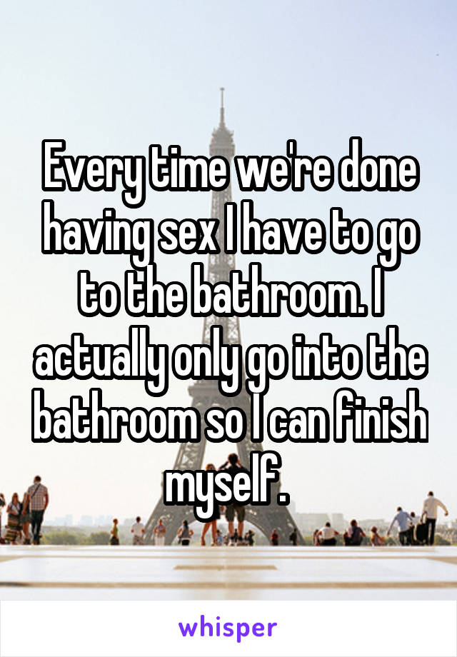 Every time we're done having sex I have to go to the bathroom. I actually only go into the bathroom so I can finish myself. 