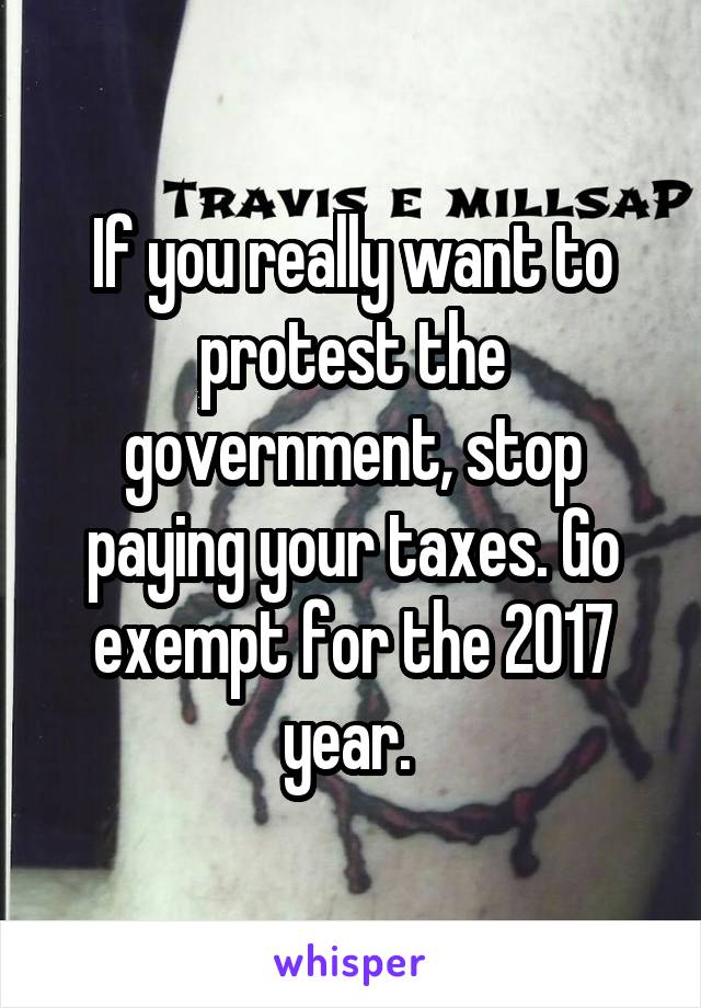If you really want to protest the government, stop paying your taxes. Go exempt for the 2017 year. 