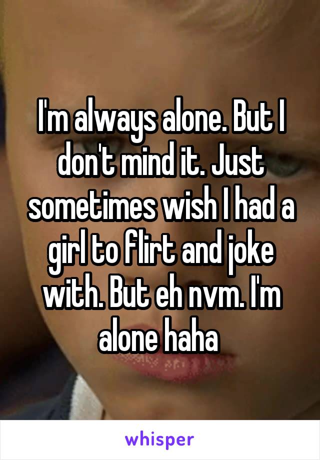 I'm always alone. But I don't mind it. Just sometimes wish I had a girl to flirt and joke with. But eh nvm. I'm alone haha 