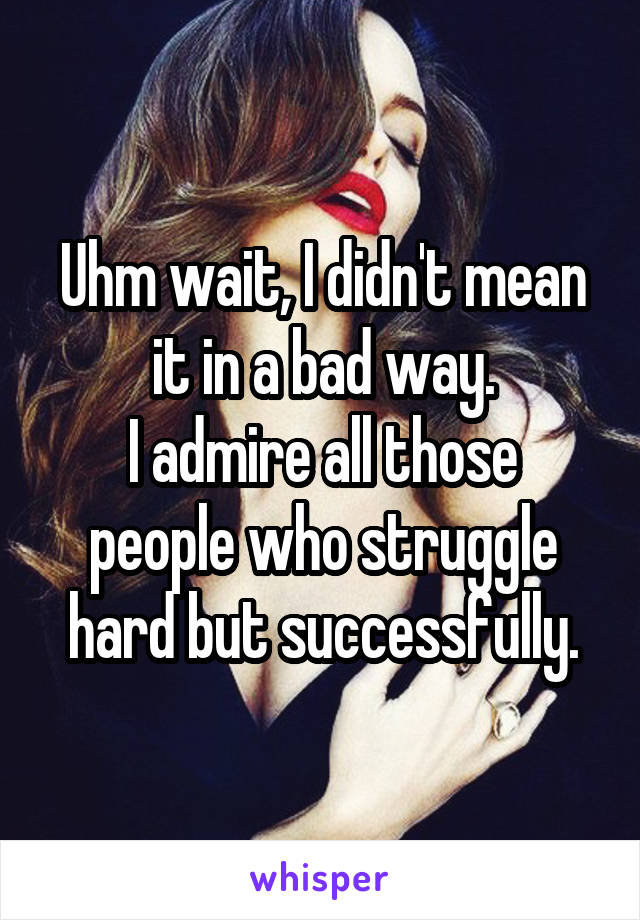 Uhm wait, I didn't mean it in a bad way.
I admire all those people who struggle hard but successfully.