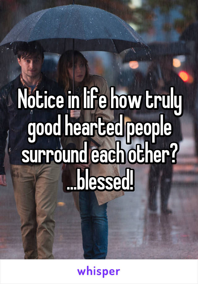 Notice in life how truly good hearted people surround each other?
...blessed!