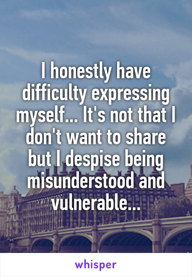 I honestly have difficulty expressing myself... It's not that I don't want to share but I despise being misunderstood and vulnerable...